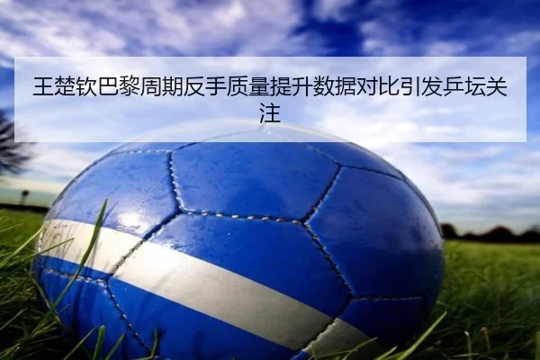 王楚钦巴黎周期反手质量提升数据对比引发乒坛关注